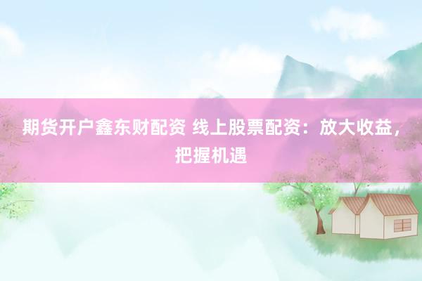 期货开户鑫东财配资 线上股票配资：放大收益，把握机遇