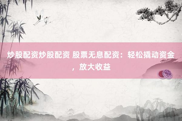 炒股配资炒股配资 股票无息配资：轻松撬动资金，放大收益