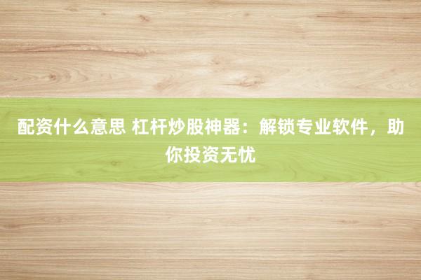 配资什么意思 杠杆炒股神器：解锁专业软件，助你投资无忧