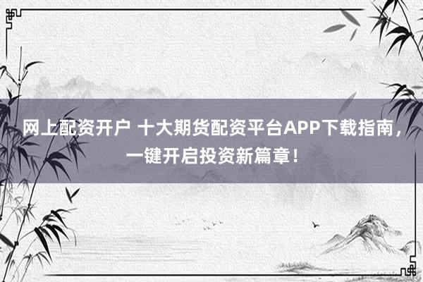 网上配资开户 十大期货配资平台APP下载指南，一键开启投资新篇章！
