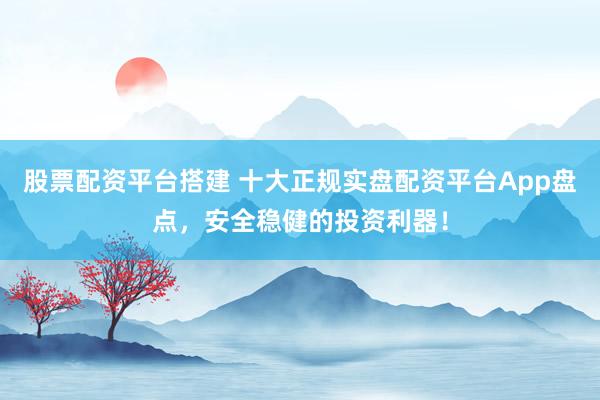 股票配资平台搭建 十大正规实盘配资平台App盘点，安全稳健的投资利器！