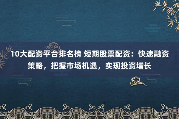 10大配资平台排名榜 短期股票配资：快速融资策略，把握市场机遇，实现投资增长