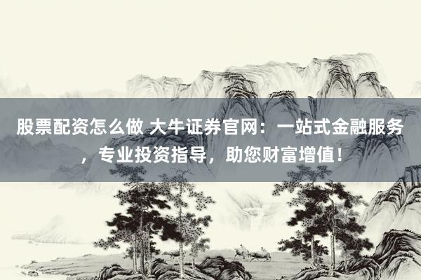 股票配资怎么做 大牛证券官网：一站式金融服务，专业投资指导，助您财富增值！