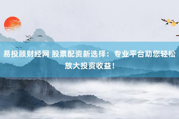 易投顾财经网 股票配资新选择：专业平台助您轻松放大投资收益！