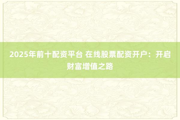 2025年前十配资平台 在线股票配资开户：开启财富增值之路