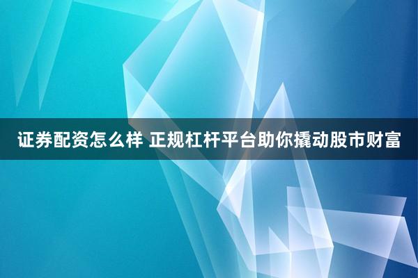 证券配资怎么样 正规杠杆平台助你撬动股市财富