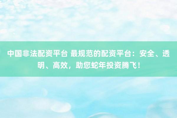 中国非法配资平台 最规范的配资平台：安全、透明、高效，助您蛇年投资腾飞！