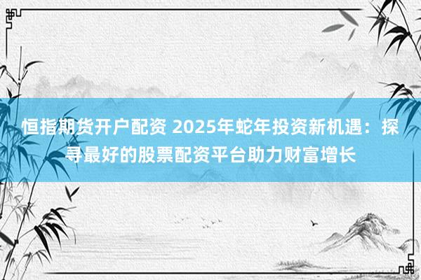 恒指期货开户配资 2025年蛇年投资新机遇：探寻最好的股票配资平台助力财富增长