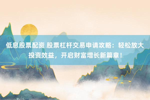 低息股票配资 股票杠杆交易申请攻略：轻松放大投资效益，开启财富增长新篇章！