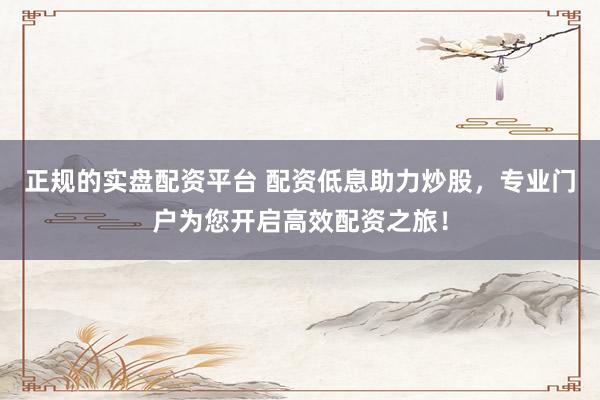 正规的实盘配资平台 配资低息助力炒股，专业门户为您开启高效配资之旅！