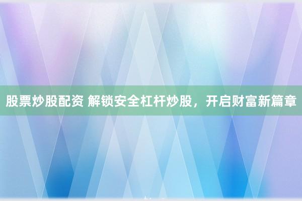 股票炒股配资 解锁安全杠杆炒股，开启财富新篇章