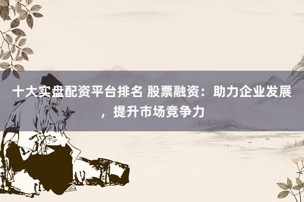 十大实盘配资平台排名 股票融资：助力企业发展，提升市场竞争力
