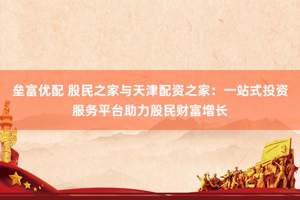 垒富优配 股民之家与天津配资之家：一站式投资服务平台助力股民财富增长