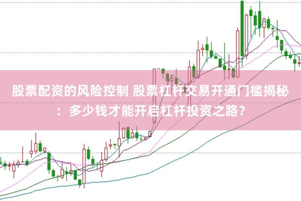 股票配资的风险控制 股票杠杆交易开通门槛揭秘：多少钱才能开启杠杆投资之路？