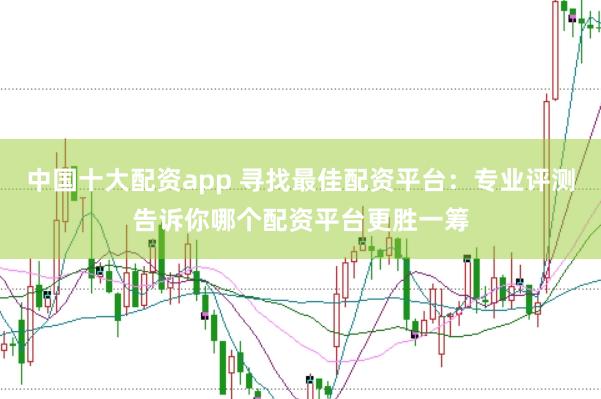 中国十大配资app 寻找最佳配资平台：专业评测告诉你哪个配资平台更胜一筹