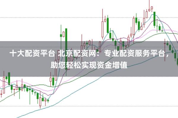 十大配资平台 北京配资网：专业配资服务平台，助您轻松实现资金增值