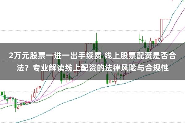 2万元股票一进一出手续费 线上股票配资是否合法？专业解读线上配资的法律风险与合规性