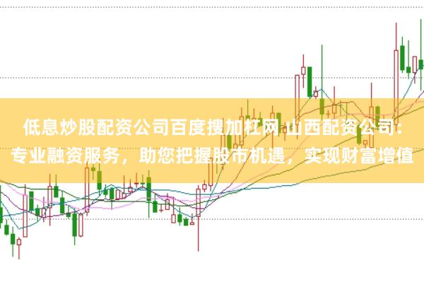 低息炒股配资公司百度搜加杠网 山西配资公司：专业融资服务，助您把握股市机遇，实现财富增值