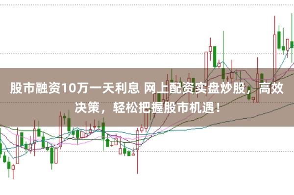 股市融资10万一天利息 网上配资实盘炒股，高效决策，轻松把握股市机遇！