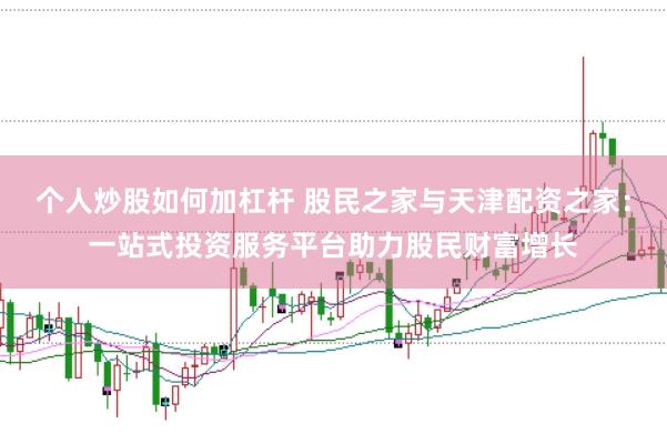 个人炒股如何加杠杆 股民之家与天津配资之家：一站式投资服务平台助力股民财富增长