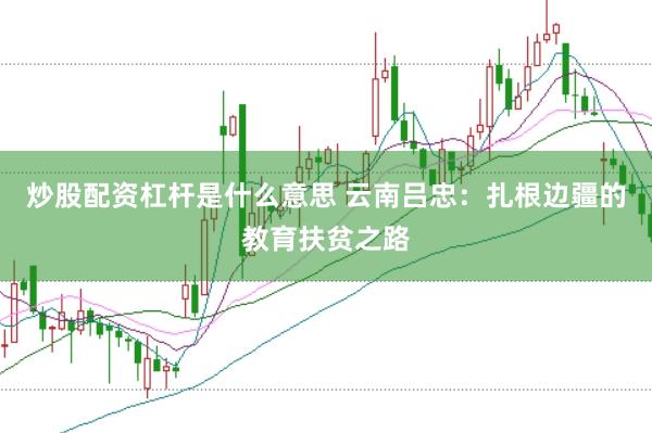 炒股配资杠杆是什么意思 云南吕忠：扎根边疆的教育扶贫之路