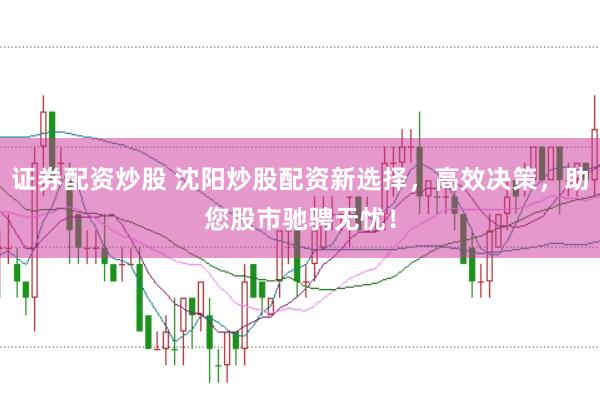 证券配资炒股 沈阳炒股配资新选择，高效决策，助您股市驰骋无忧！