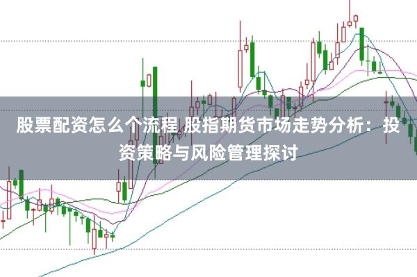 股票配资怎么个流程 股指期货市场走势分析：投资策略与风险管理探讨