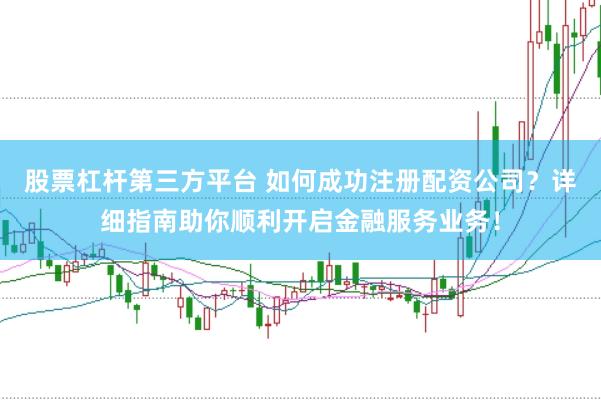 股票杠杆第三方平台 如何成功注册配资公司？详细指南助你顺利开启金融服务业务！