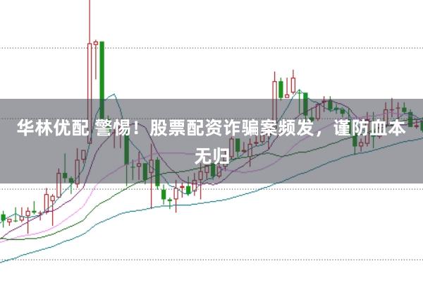 华林优配 警惕！股票配资诈骗案频发，谨防血本无归