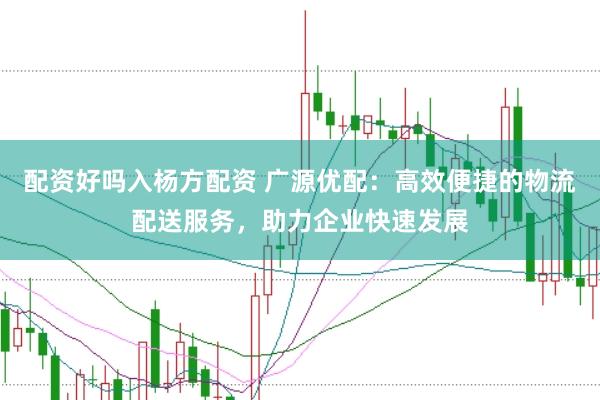 配资好吗入杨方配资 广源优配：高效便捷的物流配送服务，助力企业快速发展