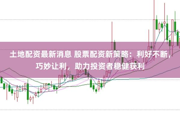 土地配资最新消息 股票配资新策略：利好不断，巧妙让利，助力投资者稳健获利