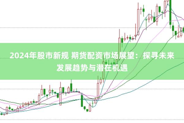 2024年股市新规 期货配资市场展望：探寻未来发展趋势与潜在机遇