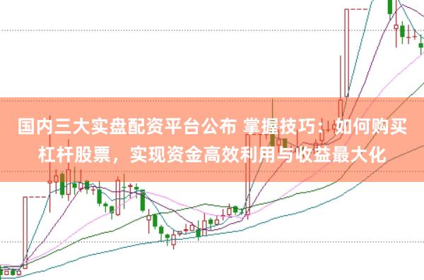 国内三大实盘配资平台公布 掌握技巧：如何购买杠杆股票，实现资金高效利用与收益最大化