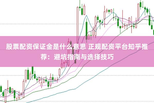 股票配资保证金是什么意思 正规配资平台知乎推荐：避坑指南与选择技巧