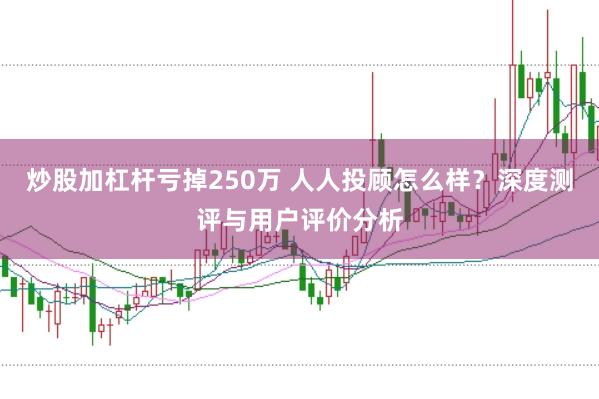 炒股加杠杆亏掉250万 人人投顾怎么样？深度测评与用户评价分析