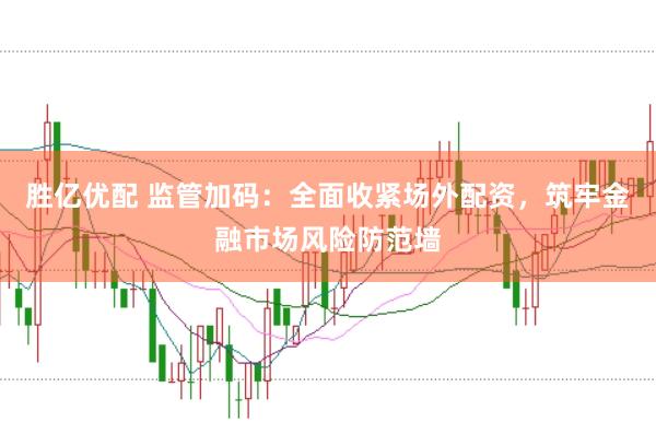 胜亿优配 监管加码：全面收紧场外配资，筑牢金融市场风险防范墙