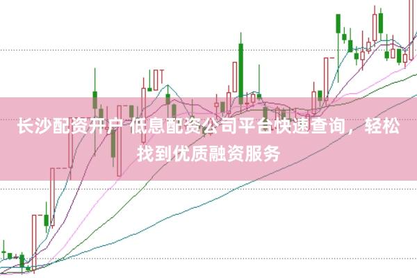 长沙配资开户 低息配资公司平台快速查询，轻松找到优质融资服务