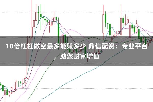 10倍杠杠做空最多能赚多少 鼎信配资:专业平台,助您财富增值
