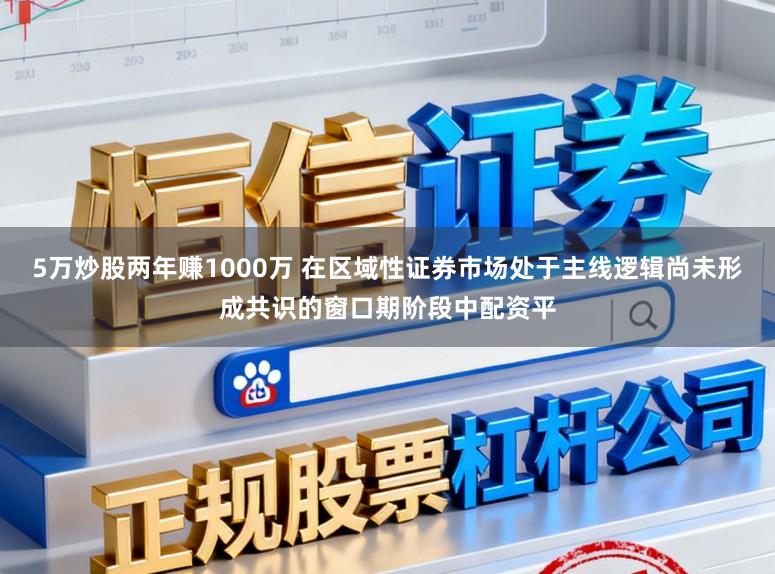 5万炒股两年赚1000万 在区域性证券市场处于主线逻辑尚未形成共识的窗口期阶段中配资平