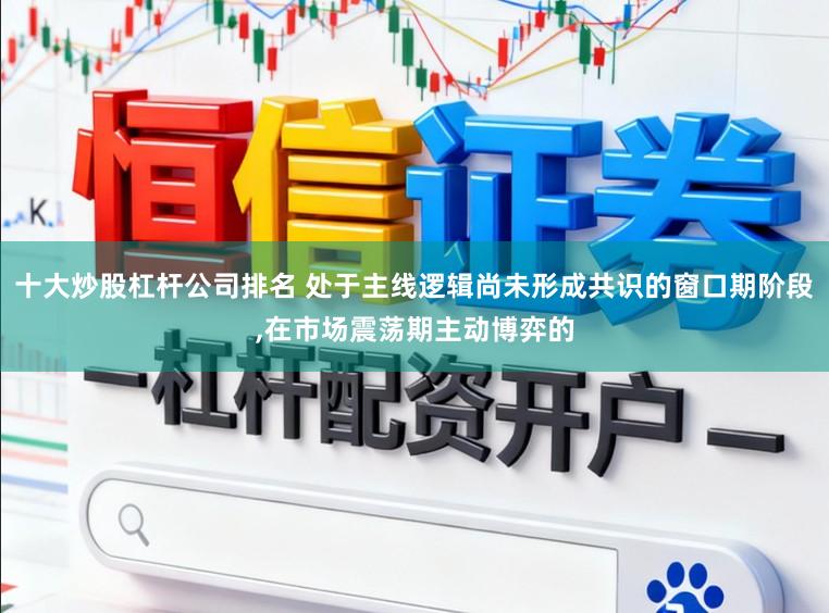 十大炒股杠杆公司排名 处于主线逻辑尚未形成共识的窗口期阶段，在市场震荡期主动博弈的