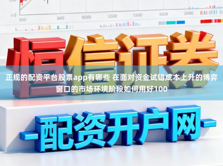 正规的配资平台股票app有哪些 在面对资金试错成本上升的博弈窗口的市场环境阶段如何用好100