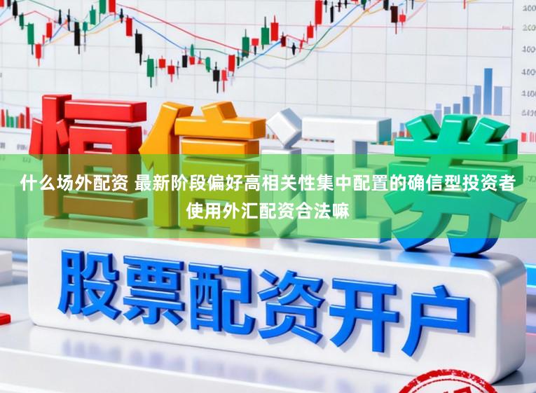 什么场外配资 最新阶段偏好高相关性集中配置的确信型投资者使用外汇配资合法嘛