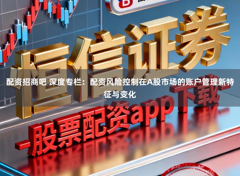 配资招商吧 深度专栏：配资风险控制在A股市场的账户管理新特征与变化
