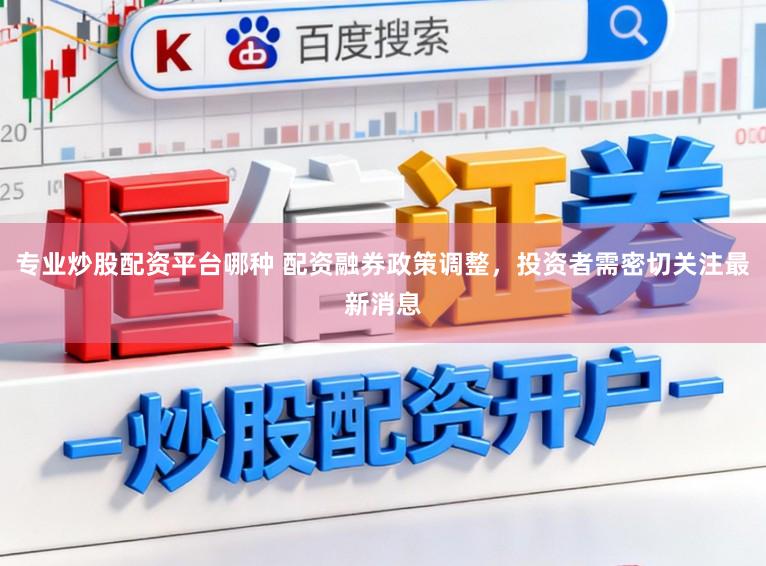 专业炒股配资平台哪种 配资融券政策调整，投资者需密切关注最新消息