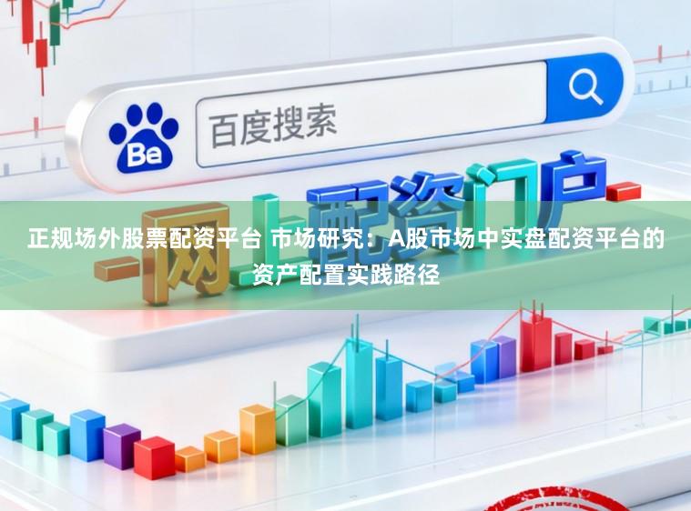 正规场外股票配资平台 市场研究：A股市场中实盘配资平台的资产配置实践路径
