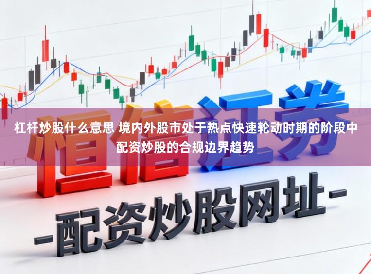 杠杆炒股什么意思 境内外股市处于热点快速轮动时期的阶段中配资炒股的合规边界趋势