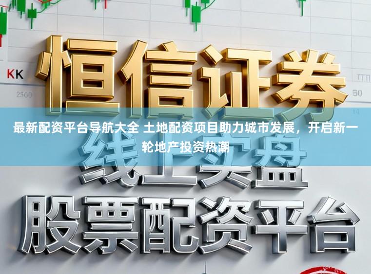 最新配资平台导航大全 土地配资项目助力城市发展，开启新一轮地产投资热潮