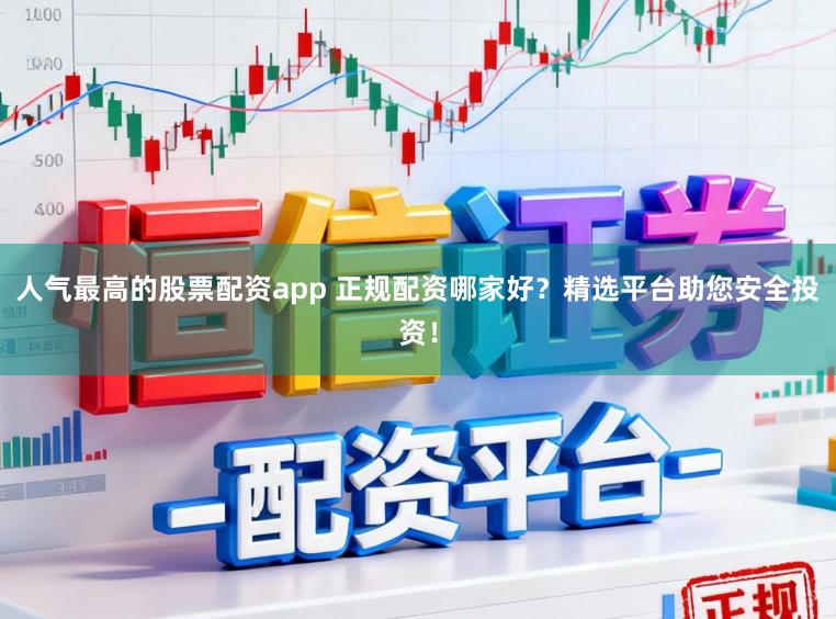 人气最高的股票配资app 正规配资哪家好？精选平台助您安全投资！
